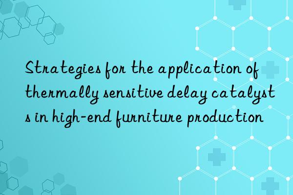 strategies for the application of thermally sensitive delay catalysts in high-end furniture production