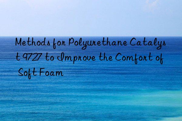 methods for polyurethane catalyst 9727 to improve the comfort of soft foam