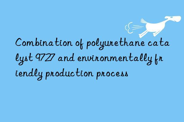 combination of polyurethane catalyst 9727 and environmentally friendly production process