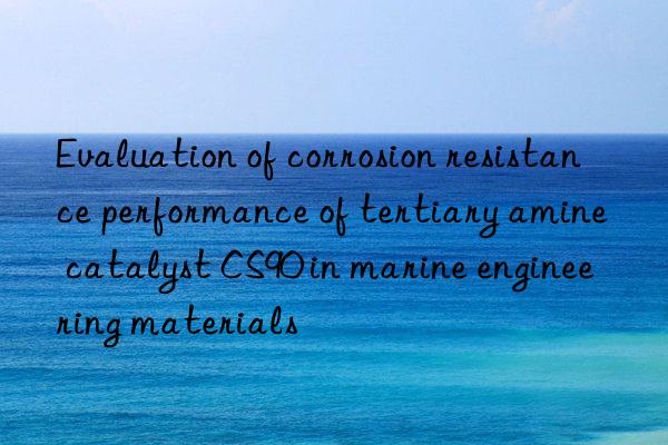 evaluation of corrosion resistance performance of tertiary amine catalyst cs90 in marine engineering materials