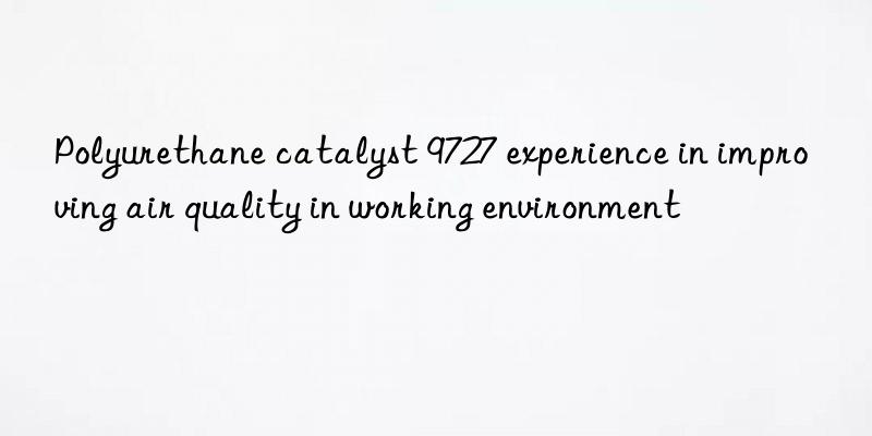 polyurethane catalyst 9727 experience in improving air quality in working environment