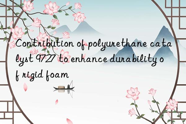 contribution of polyurethane catalyst 9727 to enhance durability of rigid foam
