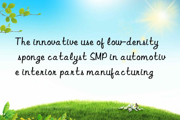 the innovative use of low-density sponge catalyst smp in automotive interior parts manufacturing
