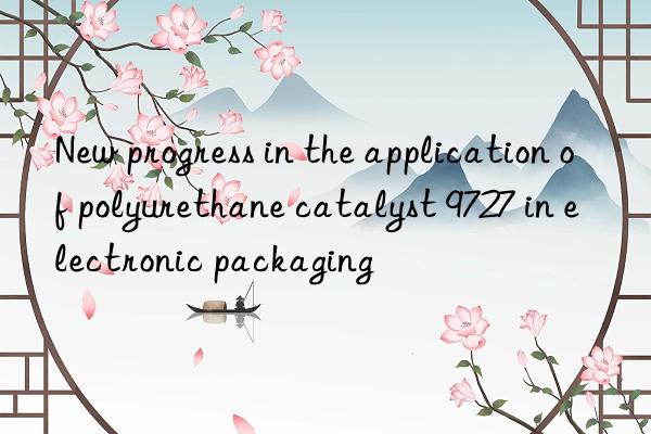 new progress in the application of polyurethane catalyst 9727 in electronic packaging
