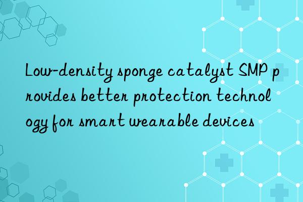 low-density sponge catalyst smp provides better protection technology for smart wearable devices