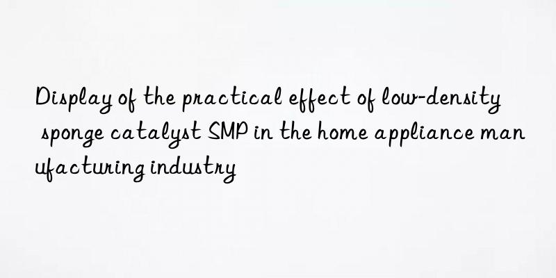 display of the practical effect of low-density sponge catalyst smp in the home appliance manufacturing industry
