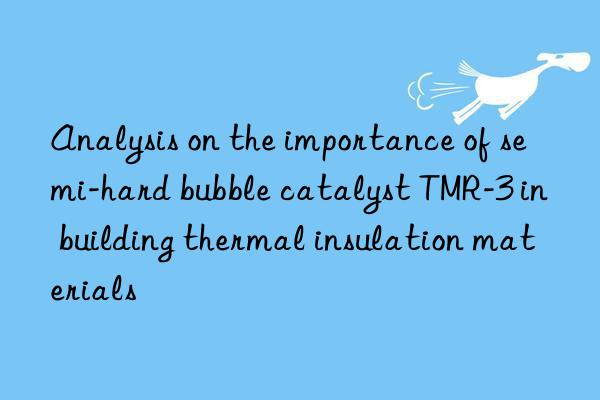 analysis on the importance of semi-hard bubble catalyst tmr-3 in building thermal insulation materials