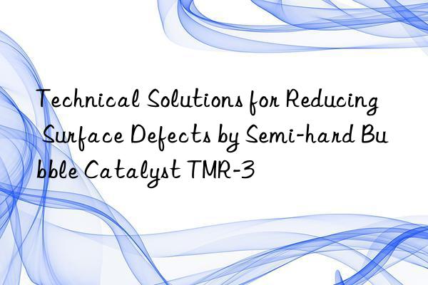 technical solutions for reducing surface defects by semi-hard bubble catalyst tmr-3