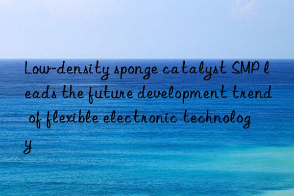 low-density sponge catalyst smp leads the future development trend of flexible electronic technology