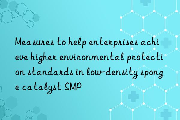 measures to help enterprises achieve higher environmental protection standards in low-density sponge catalyst smp