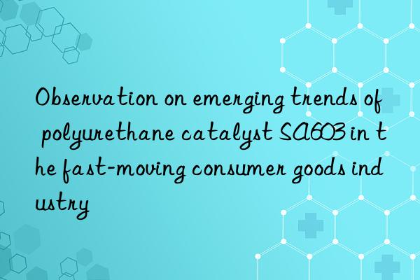 observation on emerging trends of polyurethane catalyst sa603 in the fast-moving consumer goods industry
