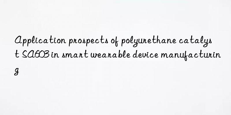 application prospects of polyurethane catalyst sa603 in smart wearable device manufacturing