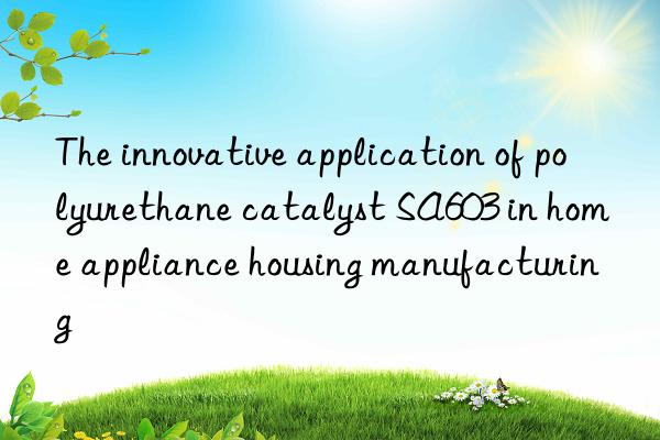 the innovative application of polyurethane catalyst sa603 in home appliance housing manufacturing