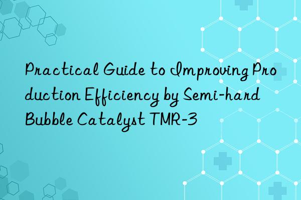 practical guide to improving production efficiency by semi-hard bubble catalyst tmr-3