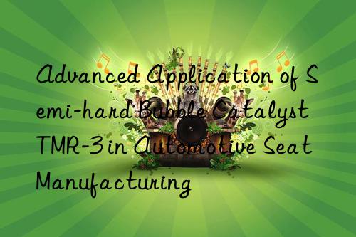 advanced application of semi-hard bubble catalyst tmr-3 in automotive seat manufacturing