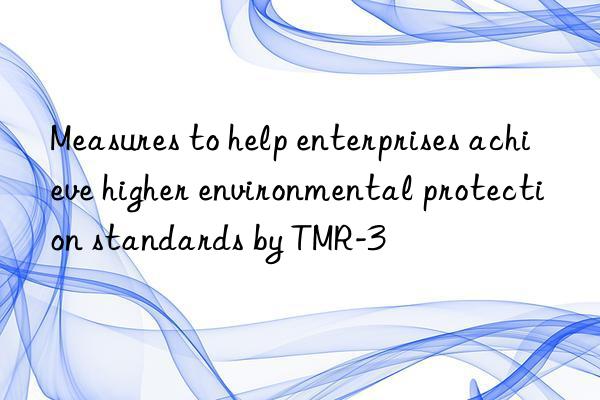 measures to help enterprises achieve higher environmental protection standards by tmr-3