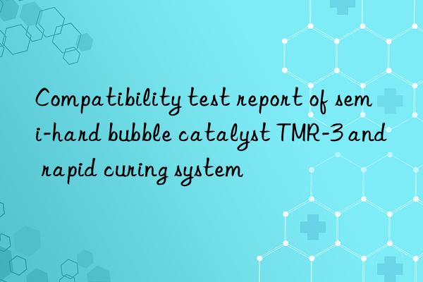 compatibility test report of semi-hard bubble catalyst tmr-3 and rapid curing system