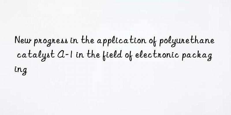 new progress in the application of polyurethane catalyst a-1 in the field of electronic packaging
