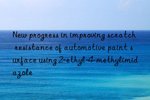 new progress in improving scratch resistance of automotive paint surface using 2-ethyl-4-methylimidazole