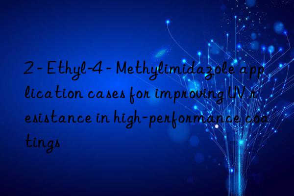 2 - ethyl-4 - methylimidazole application cases for improving uv resistance in high-performance coatings