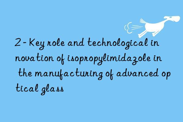 2 - key role and technological innovation of isopropylimidazole in the manufacturing of advanced optical glass