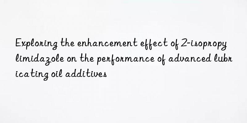 exploring the enhancement effect of 2-isopropylimidazole on the performance of advanced lubricating oil additives