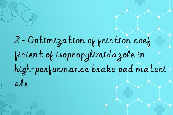 2 - optimization of friction coefficient of isopropylimidazole in high-performance brake pad materials
