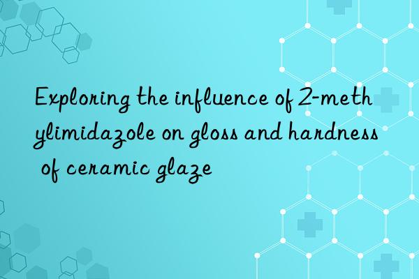 exploring the influence of 2-methylimidazole on gloss and hardness of ceramic glaze