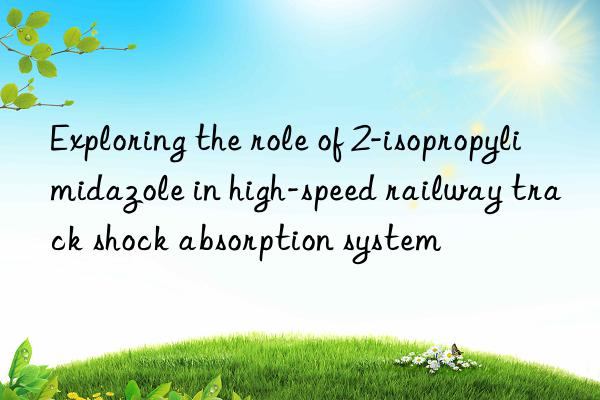 exploring the role of 2-isopropylimidazole in high-speed railway track shock absorption system