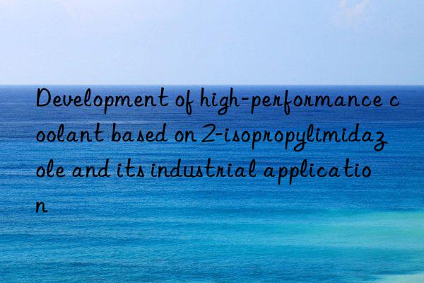 development of high-performance coolant based on 2-isopropylimidazole and its industrial application