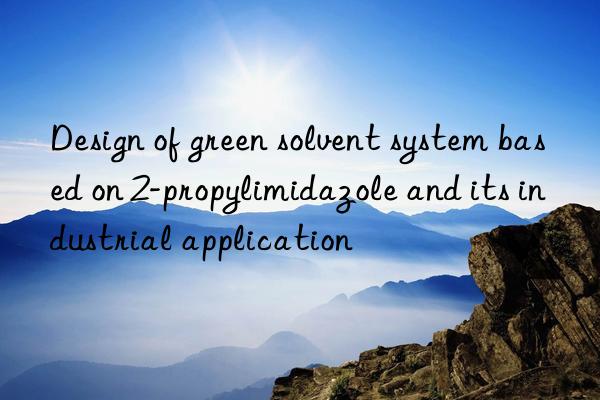 design of green solvent system based on 2-propylimidazole and its industrial application