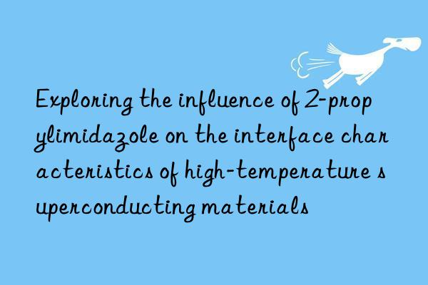 exploring the influence of 2-propylimidazole on the interface characteristics of high-temperature superconducting materials