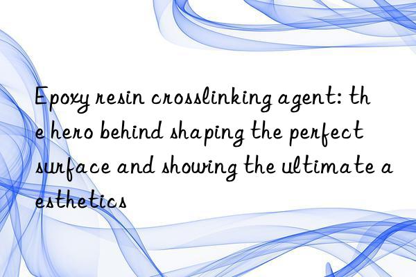 epoxy resin crosslinking agent: the hero behind shaping the perfect surface and showing the ultimate aesthetics