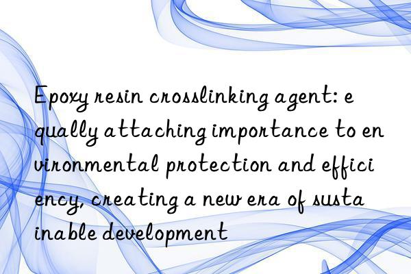 epoxy resin crosslinking agent: equally attaching importance to environmental protection and efficiency, creating a new era of sustainable development