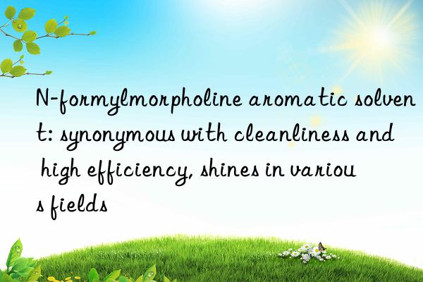 n-formylmorpholine aromatic solvent: synonymous with cleanliness and high efficiency, shines in various fields