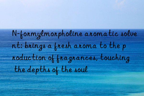 n-formylmorpholine aromatic solvent: brings a fresh aroma to the production of fragrances, touching the depths of the soul