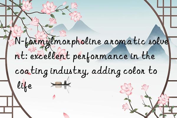 n-formylmorpholine aromatic solvent: excellent performance in the coating industry, adding color to life