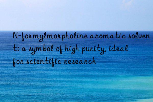 n-formylmorpholine aromatic solvent: a symbol of high purity, ideal for scientific research