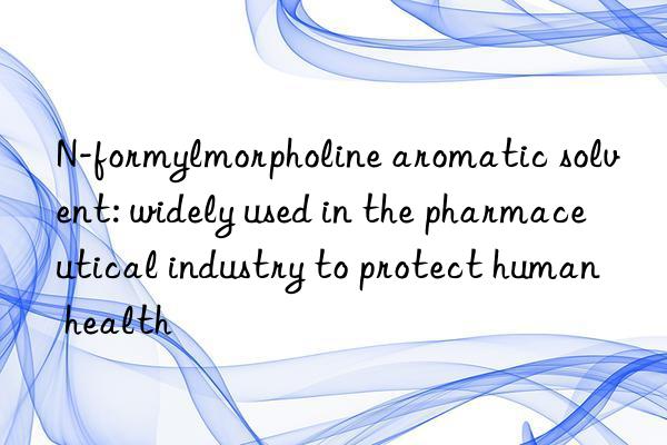 n-formylmorpholine aromatic solvent: widely used in the pharmaceutical industry to protect human health