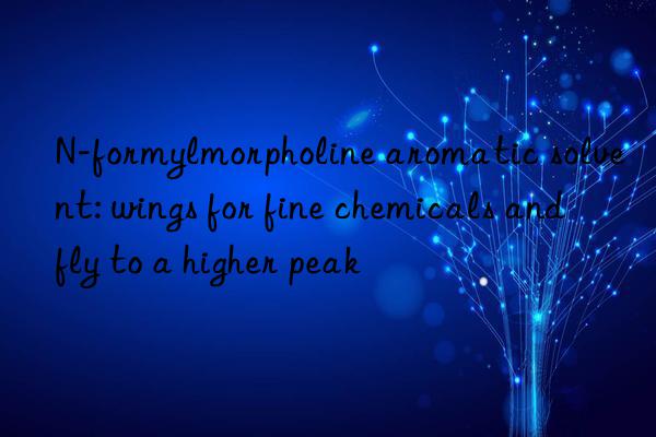 n-formylmorpholine aromatic solvent: wings for fine chemicals and fly to a higher peak