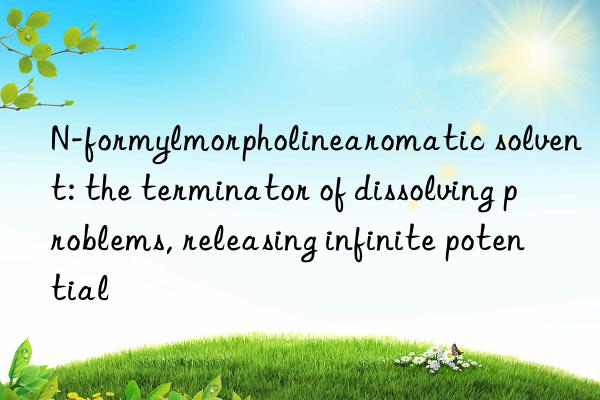 n-formylmorpholinearomatic solvent: the terminator of dissolving problems, releasing infinite potential