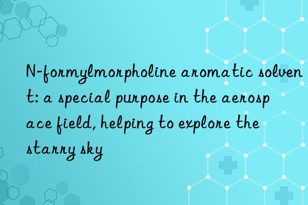 n-formylmorpholine aromatic solvent: a special purpose in the aerospace field, helping to explore the starry sky