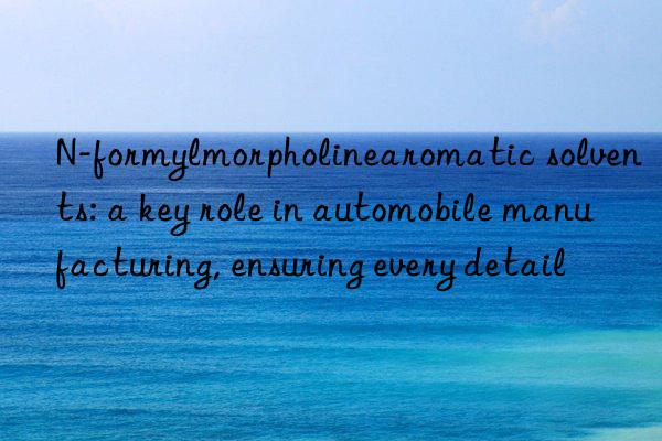 n-formylmorpholinearomatic solvents: a key role in automobile manufacturing, ensuring every detail