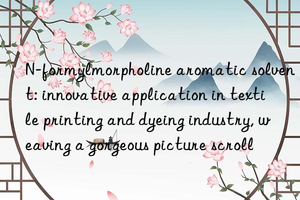 n-formylmorpholine aromatic solvent: innovative application in textile printing and dyeing industry, weaving a gorgeous picture scroll