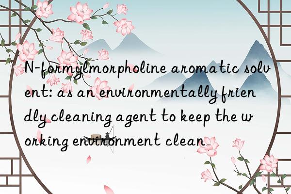 n-formylmorpholine aromatic solvent: as an environmentally friendly cleaning agent to keep the working environment clean