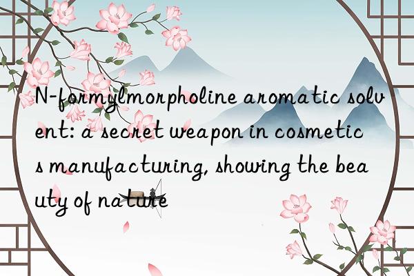 n-formylmorpholine aromatic solvent: a secret weapon in cosmetics manufacturing, showing the beauty of nature