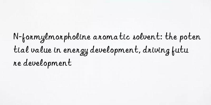 n-formylmorpholine aromatic solvent: the potential value in energy development, driving future development