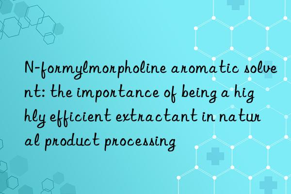 n-formylmorpholine aromatic solvent: the importance of being a highly efficient extractant in natural product processing