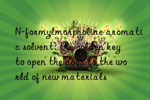 n-formylmorpholine aromatic solvent: the golden key to open the door to the world of new materials