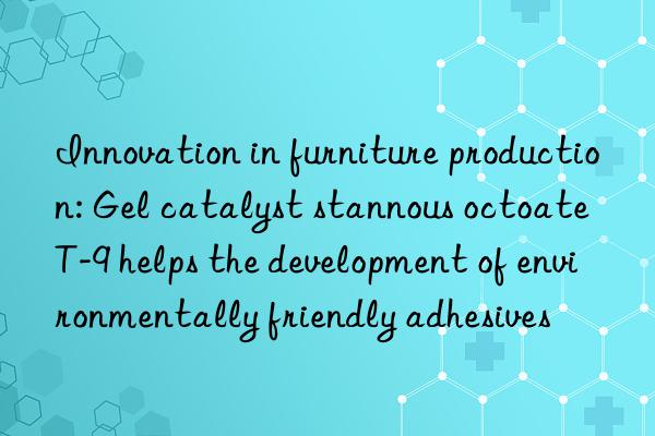 innovation in furniture production: gel catalyst stannous octoate t-9 helps the development of environmentally friendly adhesives